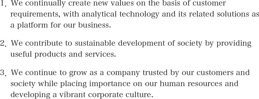 1. We continually create new values on the basis of customer requirements, with analytical technology and its related solutions as a platform for our business. 2. We contribute to sustainable development of society by providing useful products and services. 3. We continue to grow as a company trusted by our customers and society while placing importance on our human resources and developing a vibrant corporate culture.