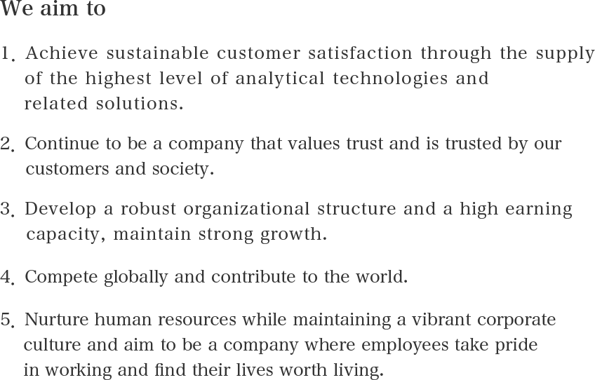 We aim to 1. Achieve sustainable customer satisfaction through the supply of the highest level of analytical technologies and related solutions. 2. Continue to be a company that values trust and is trusted by our customers and society. 3. Develop a robust organizational structure and a high earning capacity, maintain strong growth. 4. Compete globally and contribute to the world. 5. Nurture human resources while maintaining a vibrant corporate culture and aim to be a company where employees take pride in working and find their lives worth living.