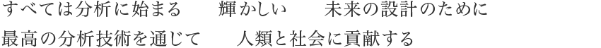 すべては分析に始まる 輝かしい 未来の設計のために最高の分析技術を通じて 人類と社会に貢献する